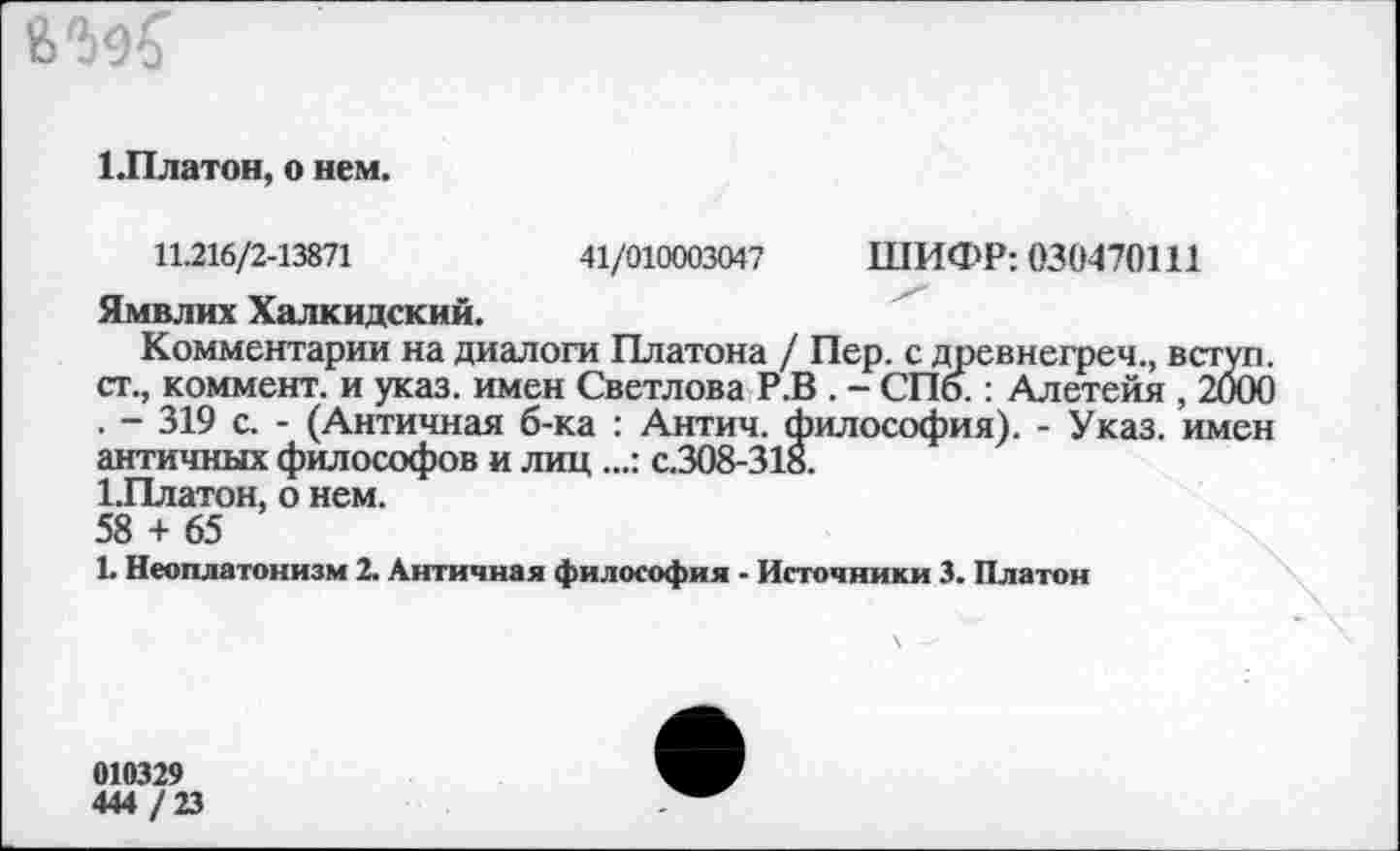 ﻿6^
1.Платон, о нем.
ШИФР: 030470111
11.216/2-13871	41/010003047
Ямвлих Халкидский.
Комментарии на диалоги Платона / Пер. с древнегреч., вступ. ст., коммент, и указ, имен Светлова Р.В . - СПб.: Алетейя , 2000 . - 319 с. - (Античная б-ка : Антич. философия). - Указ, имен античных философов и лиц ...: с.308-318.
1.Платон, о нем.
58 + 65
1. Неоплатонизм 2. Античная философия - Источники 3. Платон
010329
444 / 23